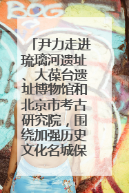 尹力走进琉璃河遗址、大葆台遗址博物馆和北京市考古研究院，围绕加强历史文化名城保护调研