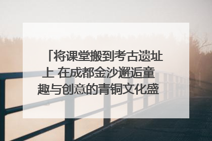 将课堂搬到考古遗址上 在成都金沙邂逅童趣与创意的青铜文化盛宴｜文化中国行
