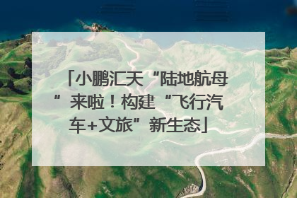 小鹏汇天“陆地航母”来啦！构建“飞行汽车+文旅”新生态