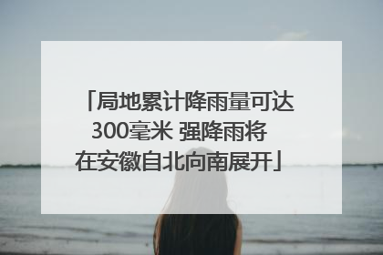 局地累计降雨量可达300毫米 强降雨将在安徽自北向南展开