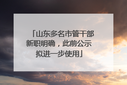山东多名市管干部新职明确，此前公示拟进一步使用