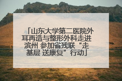 山东大学第二医院外耳再造与整形外科走进滨州 参加省残联“走基层 送康复”行动