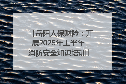 岳阳人保财险：开展2025年上半年消防安全知识培训