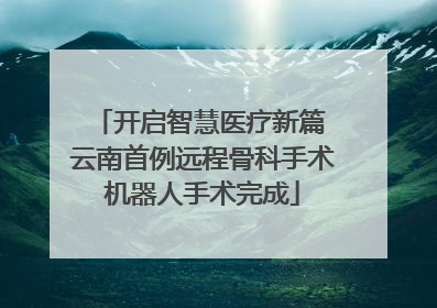 开启智慧医疗新篇 云南首例远程骨科手术机器人手术完成