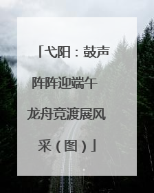 弋阳：鼓声阵阵迎端午 龙舟竞渡展风采（图）