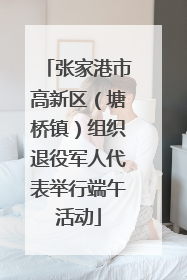 张家港市高新区（塘桥镇）组织退役军人代表举行端午活动