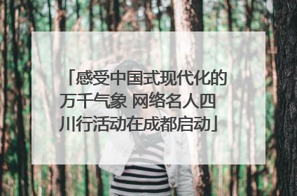 感受中国式现代化的万千气象 网络名人四川行活动在成都启动