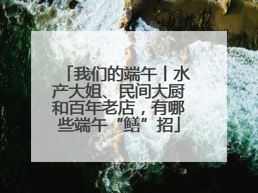 我们的端午丨水产大姐、民间大厨和百年老店，有哪些端午“鳝”招