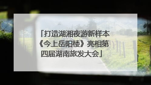 打造湖湘夜游新样本《今上岳阳楼》亮相第四届湖南旅发大会