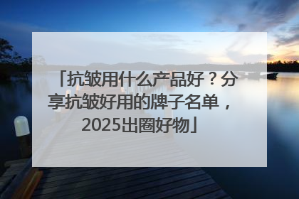 抗皱用什么产品好？分享抗皱好用的牌子名单，2025出圈好物