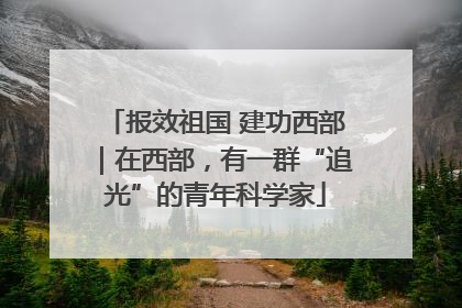 报效祖国 建功西部｜在西部，有一群“追光”的青年科学家
