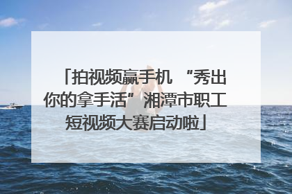 拍视频赢手机 “秀出你的拿手活”湘潭市职工短视频大赛启动啦