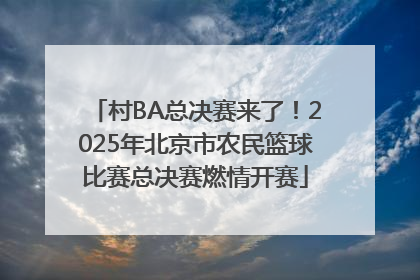 村BA总决赛来了！2025年北京市农民篮球比赛总决赛燃情开赛