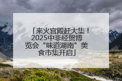 来火宫殿赶大集！2025中非经贸博览会“味道湖南”美食市集开启