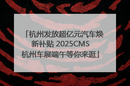 杭州发放超亿元汽车焕新补贴 2025CMS杭州车展端午等你来逛