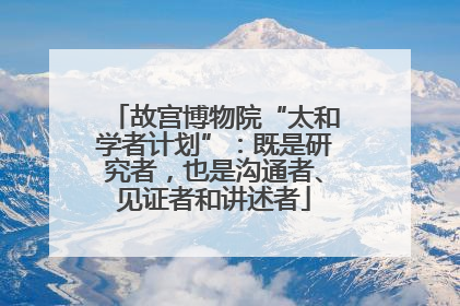 故宫博物院“太和学者计划”：既是研究者，也是沟通者、见证者和讲述者