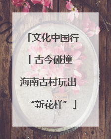 文化中国行丨古今碰撞 海南古村玩出“新花样”