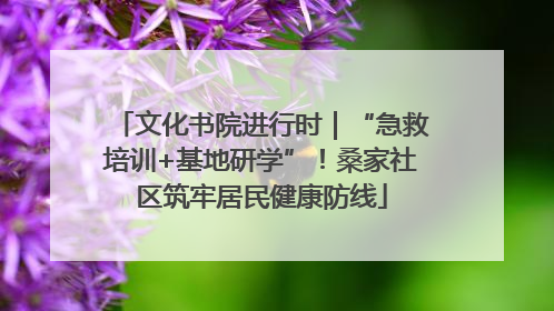 文化书院进行时｜“急救培训+基地研学”！桑家社区筑牢居民健康防线