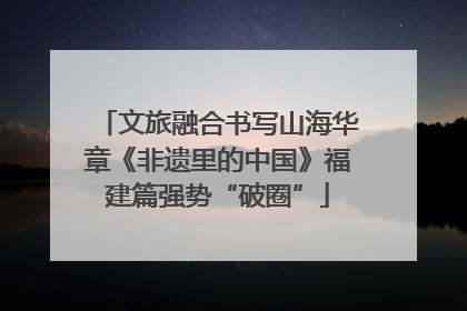 文旅融合书写山海华章《非遗里的中国》福建篇强势“破圈”