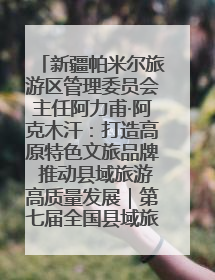 新疆帕米尔旅游区管理委员会主任阿力甫·阿克木汗：打造高原特色文旅品牌 推动县域旅游高质量发展｜第七届全国县域旅游研究成果发布系列活动