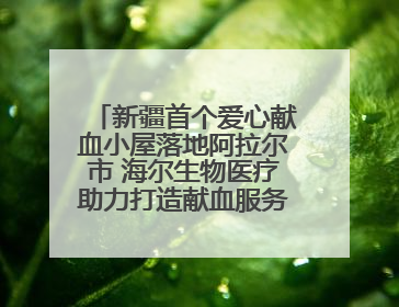 新疆首个爱心献血小屋落地阿拉尔市 海尔生物医疗助力打造献血服务新模式