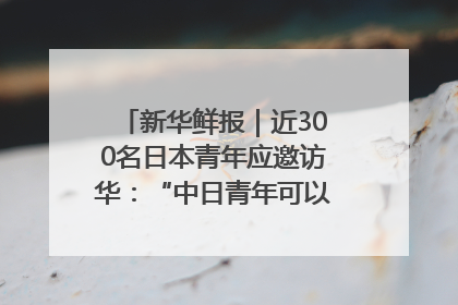 新华鲜报｜近300名日本青年应邀访华：“中日青年可以创造更好的未来”