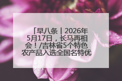早八条丨2026年5月17日，长马再相会！/吉林省5个特色农产品入选全国名特优新农产品名录