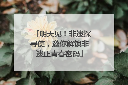 明天见！非遗探寻使，邀你解锁非遗正青春密码
