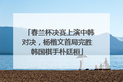 春兰杯决赛上演中韩对决，杨楷文首局完胜韩国棋手朴廷桓