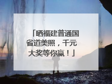 晒福建普通国省道美照，千元大奖等你赢！