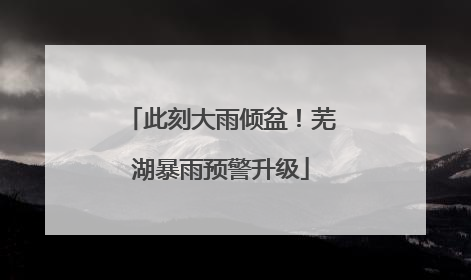 此刻大雨倾盆！芜湖暴雨预警升级