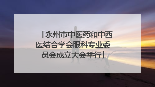 永州市中医药和中西医结合学会眼科专业委员会成立大会举行