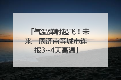 气温弹射起飞！未来一周济南等城市连报3~4天高温