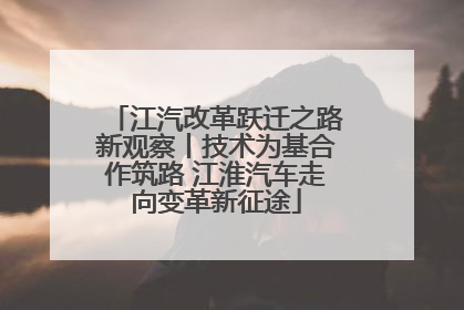 江汽改革跃迁之路新观察丨技术为基合作筑路 江淮汽车走向变革新征途