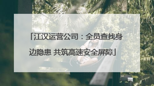 江汉运营公司：全员查找身边隐患 共筑高速安全屏障