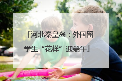 河北秦皇岛：外国留学生“花样”迎端午