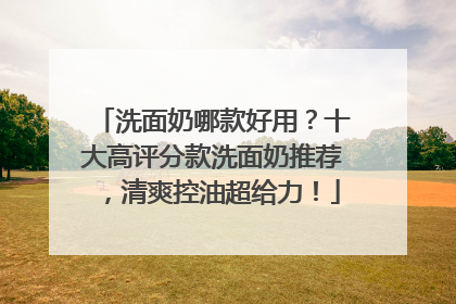 洗面奶哪款好用？十大高评分款洗面奶推荐，清爽控油超给力！