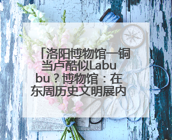 洛阳博物馆一铜当卢酷似Labubu？博物馆：在东周历史文明展内，距今已有2000多年历史