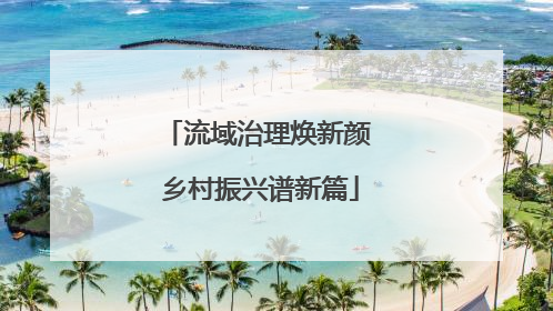 流域治理焕新颜 乡村振兴谱新篇
