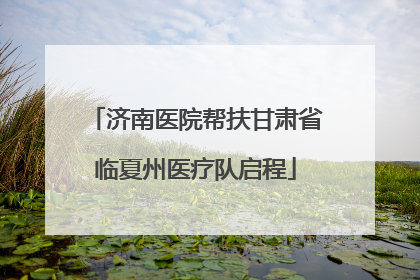 济南医院帮扶甘肃省临夏州医疗队启程