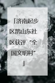 济南起步区鹊山东社区获评“全国文明村”