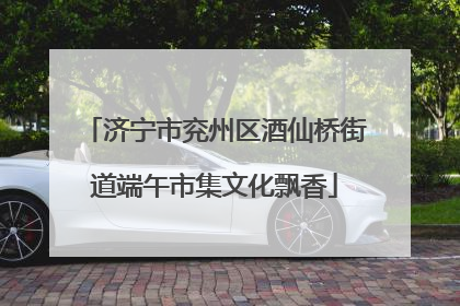 济宁市兖州区酒仙桥街道端午市集文化飘香