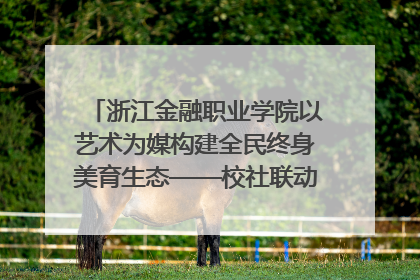 浙江金融职业学院以艺术为媒构建全民终身美育生态——校社联动共谱美育新篇章