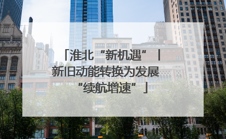淮北“新机遇”丨新旧动能转换为发展“续航增速”