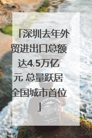 深圳去年外贸进出口总额达4.5万亿元 总量跃居全国城市首位