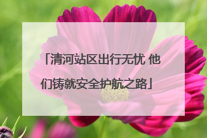 清河站区出行无忧 他们铸就安全护航之路