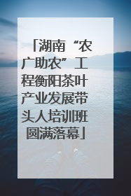 湖南“农广助农”工程衡阳茶叶产业发展带头人培训班圆满落幕