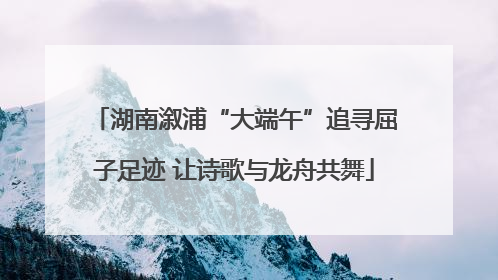 湖南溆浦“大端午”追寻屈子足迹 让诗歌与龙舟共舞