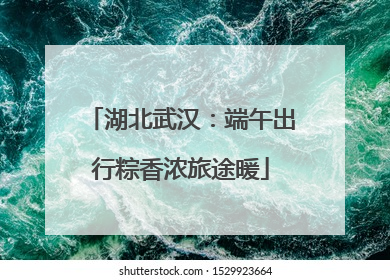 湖北武汉：端午出行粽香浓旅途暖