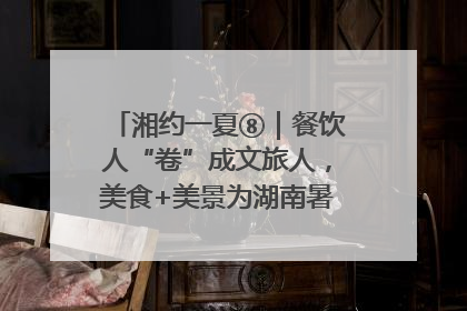 湘约一夏⑧｜餐饮人“卷”成文旅人，美食+美景为湖南暑期旅游上大分